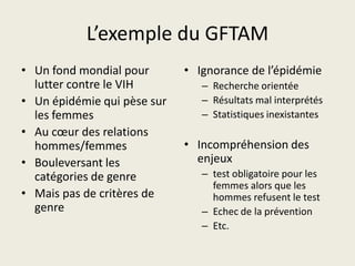 L’exemple du GFTAM
• Un fond mondial pour       • Ignorance de l’épidémie
  lutter contre le VIH          – Recherche orientée
• Un épidémie qui pèse sur      – Résultats mal interprétés
  les femmes                    – Statistiques inexistantes
• Au cœur des relations
  hommes/femmes              • Incompréhension des
• Bouleversant les             enjeux
  catégories de genre           – test obligatoire pour les
                                  femmes alors que les
• Mais pas de critères de         hommes refusent le test
  genre                         – Echec de la prévention
                                – Etc.
 