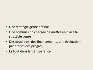 • Une stratégie genre définie
• Une commission chargée de mettre en place la
  stratégie genre
• Des deadlines, des financements, une évaluation
  par étapes des progrès,
• Le tout dans la transparence.
 