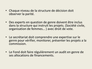 • Chaque niveau de la structure de décision doit
  observer la parité.

• Des experts en question de genre doivent être inclus
  dans la structure qui instruit les projets. (Société civile,
  organisation de femmes… ) avec droit de vote.

• Le secrétariat doit comprendre une expertise sur le
  genre pour vérifier, monitorer, présenter les projets a la
  commission.

• Le Fond doit faire régulièrement un audit en genre de
  ses allocations de financements.
 
