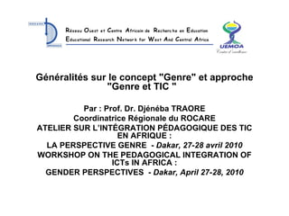 Généralités sur le concept &quot;Genre&quot; et approche &quot;Genre et TIC &quot;   Par : Prof. Dr. Djénéba TRAORE Coordinatrice Régionale du ROCARE ATELIER SUR L’INTÉGRATION PÉDAGOGIQUE DES TIC EN AFRIQUE : LA PERSPECTIVE GENRE  -  Dakar, 27-28 avril 2010 WORKSHOP ON THE PEDAGOGICAL INTEGRATION OF ICTs IN AFRICA : GENDER PERSPECTIVES  -  Dakar, April 27-28, 2010 