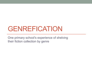 GENREFICATION
One primary school’s experience of shelving
their fiction collection by genre
 