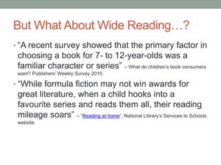 But What About Wide Reading…?
• “A recent survey showed that the primary factor in
choosing a book for 7- to 12-year-olds was a
familiar character or series” – What do children’s book consumers
want? Publishers’ Weekly Survey 2010
• “While formula fiction may not win awards for
great literature, when a child hooks into a
favourite series and reads them all, their reading
mileage soars” – “Reading at home”, National Library’s Services to Schools
website
 