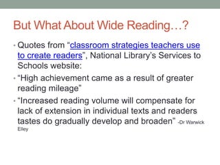 But What About Wide Reading…?
• Quotes from “classroom strategies teachers use
to create readers”, National Library’s Services to
Schools website:
• “High achievement came as a result of greater
reading mileage”
• “Increased reading volume will compensate for
lack of extension in individual texts and readers
tastes do gradually develop and broaden” -Dr Warwick
Elley
 