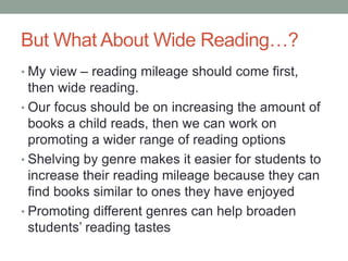 But What About Wide Reading…?
• My view – reading mileage should come first,
then wide reading.
• Our focus should be on increasing the amount of
books a child reads, then we can work on
promoting a wider range of reading options
• Shelving by genre makes it easier for students to
increase their reading mileage because they can
find books similar to ones they have enjoyed
• Promoting different genres can help broaden
students’ reading tastes
 