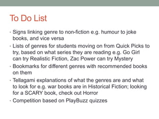 To Do List
• Signs linking genre to non-fiction e.g. humour to joke
books, and vice versa
• Lists of genres for students moving on from Quick Picks to
try, based on what series they are reading e.g. Go Girl
can try Realistic Fiction, Zac Power can try Mystery
• Bookmarks for different genres with recommended books
on them
• Tellagami explanations of what the genres are and what
to look for e.g. war books are in Historical Fiction; looking
for a SCARY book, check out Horror
• Competition based on PlayBuzz quizzes
 
