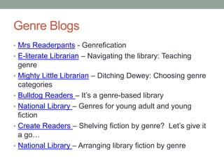 Genre Blogs
• Mrs Readerpants - Genrefication
• E-literate Librarian – Navigating the library: Teaching
genre
• Mighty Little Librarian – Ditching Dewey: Choosing genre
categories
• Bulldog Readers – It’s a genre-based library
• National Library – Genres for young adult and young
fiction
• Create Readers – Shelving fiction by genre? Let’s give it
a go…
• National Library – Arranging library fiction by genre
 