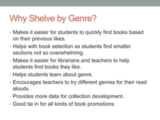Why Shelve by Genre?
• Makes it easier for students to quickly find books based
on their previous likes.
• Helps with book selection as students find smaller
sections not so overwhelming.
• Makes it easier for librarians and teachers to help
students find books they like.
• Helps students learn about genre.
• Encourages teachers to try different genres for their read
alouds.
• Provides more data for collection development.
• Good tie in for all kinds of book promotions.
 