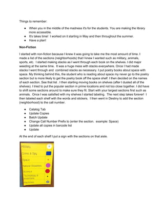 Things to remember:
● When you in the middle of the madness it's for the students. You are making the library
more accessible.
● It's takes time!  I worked on it starting in May and then throughout the summer.
● Have a plan!
Non­Fiction
I started with non­fiction because I knew it was going to take me the most amount of time. I
made a list of the sections (neighborhoods) that I knew I wanted such as military, animals,
sports, etc.  I started making stacks as I went through each book on the shelves. I did major
weeding at the same time.  It was a huge mess with stacks everywhere. Once I had made
stacks I went through and  combined stacks as necessary. I put poetry books about space with
space. My thinking behind this, the student who is reading about space my never go to the poetry
section but is more likely to get the poetry book off the space shelf. I then decided on the names
of each section. See that list . I then starting moving books on shelves (after I dusted all of the
shelves). I tried to put the popular section in prime locations and not too close together. I did have
to shift some sections around to make sure they fit. Start with your largest sections first such as
animals.  Once I was satisfied with my shelves I started labeling.  The next step takes forever!  I
then labeled each shelf with the words and stickers.  I then went in Destiny to add the section
(neighborhood) to the call number.
● Catalog Tab
● Update Copies
● Batch Update
● Change Call Number Prefix to (enter the section.  example: Space)
● Update all copies in barcode list
● Update
At the end of each shelf I put a sign with the sections on that aisle.
 