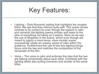 Key Features:
• Lighting – Dark Romantic setting that highlights the couples
bond. We see that they interact quite well. This scene shows
contrast to its content as even though the speech is calm
and romantic the lighting seems sinister and leads to the
idea of everything not being as it seems. More so we see
the use of Shadows in the scene, which even though are
meant to signify a more tense, more sinister scene,
successfully create an uneasy sense of calm within the
audience. Furthermore the use of low key-lighting brings
focus onto the two and matches the composition of the
remainder of the film.
• Voice – The voice is calm and enforces the idea that the two
are talking romantically about each other. Contrasts with the
lighting whilst also suiting (romantic and sinister at the same
time)
 
