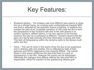 Key Features:
• Shadow/Lighting – The shadow cast over Affleck's face seems to show
him as a sinister being, he is being quite confrontational towards NPH
and that is reflected by the directors choice of lighting. In addition this
creates the idea of an unreliable narrative. In this case the film is from
the perspective of the husband with that of the wife placed in at
random sections. Affleck seems, in his own opinion to be framed,
however the way he is portrayed is different. Overall it seems that the
story isn’t being told correctly and that information is being with held.
This lack of transparency within the storyline adds to the tension built
within the film.
• Voice – The use of voice in the scene show the duo to be suspicious
and in distress with one another, this is reflected by both of their
gestures and NPH’s aggressive tone towards Affleck. The overall
stress in this scene reinforces the idea that there is a lack of
transparency in the film. However the scene can be interpreted
differently the dialogue from Affleck reflects the idea that NPH is
responsible, whilst his reaction to the questioning reflects guilt.
 
