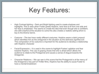 Key Features:
• High Contrast lighting – Dark and Bright lighting used to create shadows and
highlights. This is seen when Foster greets Hopkins, here face is lit from one side and
her face is shadowed. This seems to create the idea that even though she is confident,
she still is fearful of the situation to come this also creates a realistic setting which is
key to the Drama Genre.
• Costume – The two have vastly different costumes. Hopkins wears a dark jumpsuit
which identifies him as the antagonist in the situation as the darkness signifies evil.
This composition of his costume is important for the audience to develop a relationship
with Hopkins’ character
• Facial Expression – It is used in this scene to highlight Fosters’ agitation and fear
towards Hopkins. This use of gulping shows that she is afraid which allows the
audience to relate to the Protagonist and causes a sense of disgust towards the
Antagonist.
• Character Relations – We can see in this scene that the Protagonist is at the mercy of
the Antagonist a key part of Thriller films, Hopkins has the ability to cause Foster to
have a mental breakdown
 