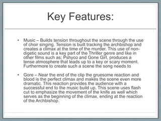 Key Features:
• Music – Builds tension throughout the scene through the use
of choir singing. Tension is built tracking the archbishop and
creates a climax at the time of the murder. This use of non-
digetic sound is a key part of the Thriller genre and like in
other films such as; Pshyco and Gone Girl, produces a
tense atmosphere that leads up to a key or scary moment.
Furthermore to create such a scene the song needs to
• Gore – Near the end of the clip the gruesome reaction and
blood is the perfect climax and makes the scene even more
dramatic. This reaction provides the audience with a
successful end to the music build up. This scene uses flash
cut to emphasize the movement of the knife as well which
serves as the beginning of the climax, ending at the reaction
of the Archbishop.
 
