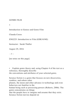 GENRE FILM
1
Introduction to Genres and Genre Film
Chanda Crews
ENG225: Introduction to Film (GSK1634E)
Instructor: Sarah Thaller
August 29, 2016
- 1 -
[no notes on this page]
• Explain genre theory and, using Chapter 4 of the text as a
reference, thoroughly describe
the conventions and attributes of your selected genre.
Science fiction is a genre that focuses on new discoveries,
zombies, and robots other
planets, the moon and other advance in technology and even
behaviors not familiar to the
human being such as possessing powers (Roberts, 2006). The
genre concentrates on things
that the people have to imagine and assume that they exist.
Science fiction movies depend on
 