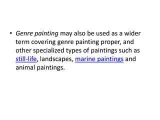 • Genre painting may also be used as a wider
  term covering genre painting proper, and
  other specialized types of paintings such as
  still-life, landscapes, marine paintings and
  animal paintings.
 