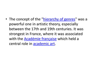 • The concept of the "hierarchy of genres" was a
  powerful one in artistic theory, especially
  between the 17th and 19th centuries. It was
  strongest in France, where it was associated
  with the Académie française which held a
  central role in academic art.
 