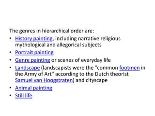 The genres in hierarchical order are:
• History painting, including narrative religious
  mythological and allegorical subjects
• Portrait painting
• Genre painting or scenes of everyday life
• Landscape (landscapists were the "common footmen in
  the Army of Art" according to the Dutch theorist
  Samuel van Hoogstraten) and cityscape
• Animal painting
• Still life
 
