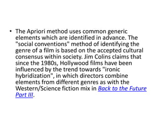 • The Apriori method uses common generic
  elements which are identified in advance. The
  "social conventions" method of identifying the
  genre of a film is based on the accepted cultural
  consensus within society. Jim Colins claims that
  since the 1980s, Hollywood films have been
  influenced by the trend towards "ironic
  hybridization", in which directors combine
  elements from different genres as with the
  Western/Science fiction mix in Back to the Future
  Part III.
 