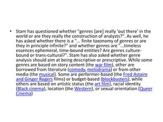 • Stam has questioned whether "genres [are] really 'out there' in the
  world or are they really the construction of analysts?". As well, he
  has asked whether there is a "... finite taxonomy of genres or are
  they in principle infinite?" and whether genres are "...timeless
  essences ephemeral, time-bound entities? Are genres culture-
  bound or trans-cultural?". Stam has also asked whether genre
  analysis should aim at being descriptive or prescriptive. While some
  genres are based on story content (the war film), other are
  borrowed from literature (comedy, melodrama) or from other
  media (the musical). Some are performer-based (the Fred Astaire
  and Ginger Rogers films) or budget-based (blockbusters), while
  others are based on artistic status (the art film), racial identity
  (Black cinema), location (the Western), or sexual orientation (Queer
  Cinema)
 