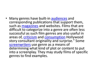 • Many genres have built-in audiences and
  corresponding publications that support them,
  such as magazines and websites. Films that are
  difficult to categorize into a genre are often less
  successful as such film genres are also useful in
  areas of, criticism and consumption Hollywood
  story consultant originality and surprise." Some
  screenwriters use genre as a means of
  determining what kind of plot or content to put
  into a screenplay. They may study films of specific
  genres to find examples.
 