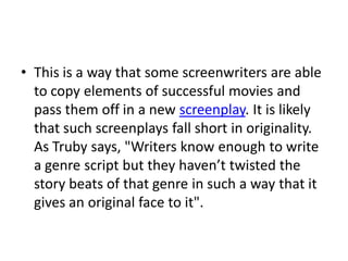 • This is a way that some screenwriters are able
  to copy elements of successful movies and
  pass them off in a new screenplay. It is likely
  that such screenplays fall short in originality.
  As Truby says, "Writers know enough to write
  a genre script but they haven’t twisted the
  story beats of that genre in such a way that it
  gives an original face to it".
 