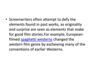 • Screenwriters often attempt to defy the
  elements found in past works, as originality
  and surprise are seen as elements that make
  for good film stories.For example, European-
  filmed spaghetti westerns changed the
  western film genre by eschewing many of the
  conventions of earlier Westerns.
 