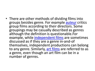 • There are other methods of dividing films into
  groups besides genre. For example auteur critics
  group films according to their directors. Some
  groupings may be casually described as genres
  although the definition is questionable.For
  example, while independent films are sometimes
  discussed as if they are a genre in-and-of
  themselves, independent productions can belong
  to any genre. Similarly, art films are referred to as
  a genre, even though an art film can be in a
  number of genres.
 