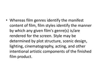 • Whereas film genres identify the manifest
  content of film, film styles identify the manner
  by which any given film's genre(s) is/are
  rendered for the screen. Style may be
  determined by plot structure, scenic design,
  lighting, cinematography, acting, and other
  intentional artistic components of the finished
  film product.
 