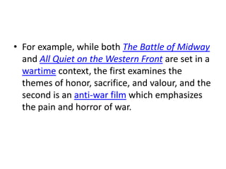 • For example, while both The Battle of Midway
  and All Quiet on the Western Front are set in a
  wartime context, the first examines the
  themes of honor, sacrifice, and valour, and the
  second is an anti-war film which emphasizes
  the pain and horror of war.
 