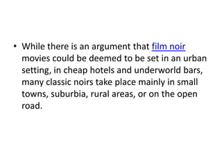 • While there is an argument that film noir
  movies could be deemed to be set in an urban
  setting, in cheap hotels and underworld bars,
  many classic noirs take place mainly in small
  towns, suburbia, rural areas, or on the open
  road.
 