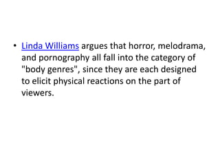 • Linda Williams argues that horror, melodrama,
  and pornography all fall into the category of
  "body genres", since they are each designed
  to elicit physical reactions on the part of
  viewers.
 