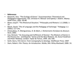 •   References
•   Bawarshi, Anis. "The Ecology of Genre." Ecocomposition: Theoretical and
    Pedagogical Approaches. Eds. Christian R. Weisser and Sydney I. Dobrin. Albany:
    SUNY Press, 2001. 69-80.
•   Bitzer, Lloyd F. "The Rhetorical Situation." Philosophy and Rhetoric 1:1 (1968): 1-
    14.
•   Bleich, David. "The of Language and the Pedagogy of Exchange." Pedagogy 1.1
    (2001): 117-141.
•   Charaudeau, P.; Maingueneau, D. & Adam, J. Dictionnaire d'analyse du discours
    Seuil, 2002.
•   Coe, Richard. "'An Arousing and Fulfillment of Desires': The Rhetoric of Genre in
    the Process Era - and Beyond." Genre and the New Rhetoric. Ed. Aviva Freedman
    and Peter Medway. London: Taylor & Francis, 1994. 181-190.
•   Keith, Barry. Film Genre: From Iconography to Ideology. Wallflower Press: 2007
•   Stam, Robert. Film Theory: An Introduction. Malde, MA: Wiley-Blackwell, 2000. 14.
 