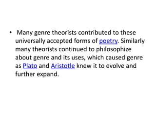 • Many genre theorists contributed to these
  universally accepted forms of poetry. Similarly
  many theorists continued to philosophize
  about genre and its uses, which caused genre
  as Plato and Aristotle knew it to evolve and
  further expand.
 