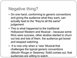 Negative thing?
 On one hand, conforming to generic conventions
and giving the audience what they want, can
actually lead to the "they're all the same"
judgement
 This is what happened to the traditional
Hollywood Western and Musical – because some
films were success, other studios started to churn
out lots and lots of them, the audience got bored
and stopped watching.
 It is now only when a „new‟ Musical that
challenges the typical generic conventions
(Moulin Rouge or Sweeney Todd) comes out, that
audiences are willing to watch.
 