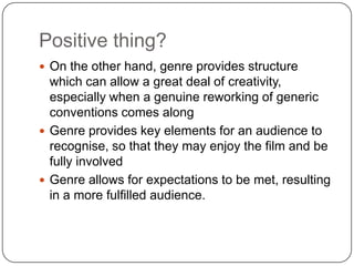 Positive thing?
 On the other hand, genre provides structure
which can allow a great deal of creativity,
especially when a genuine reworking of generic
conventions comes along
 Genre provides key elements for an audience to
recognise, so that they may enjoy the film and be
fully involved
 Genre allows for expectations to be met, resulting
in a more fulfilled audience.
 