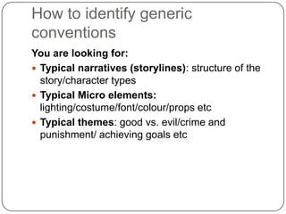 How to identify generic
conventions
You are looking for:
 Typical narratives (storylines): structure of the
story/character types
 Typical Micro elements:
lighting/costume/font/colour/props etc
 Typical themes: good vs. evil/crime and
punishment/ achieving goals etc
 