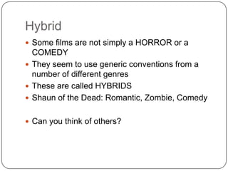 Hybrid
 Some films are not simply a HORROR or a
COMEDY
 They seem to use generic conventions from a
number of different genres
 These are called HYBRIDS
 Shaun of the Dead: Romantic, Zombie, Comedy
 Can you think of others?
 