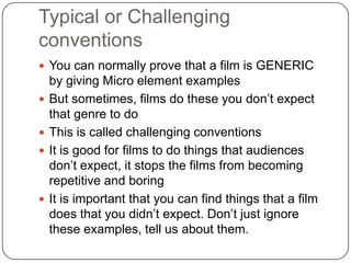 Typical or Challenging
conventions
 You can normally prove that a film is GENERIC
by giving Micro element examples
 But sometimes, films do these you don‟t expect
that genre to do
 This is called challenging conventions
 It is good for films to do things that audiences
don‟t expect, it stops the films from becoming
repetitive and boring
 It is important that you can find things that a film
does that you didn‟t expect. Don‟t just ignore
these examples, tell us about them.
 