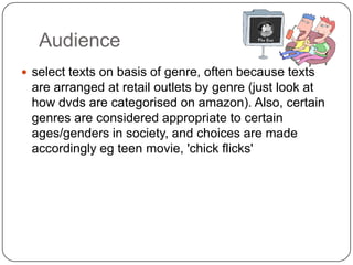 Audience
 select texts on basis of genre, often because texts
are arranged at retail outlets by genre (just look at
how dvds are categorised on amazon). Also, certain
genres are considered appropriate to certain
ages/genders in society, and choices are made
accordingly eg teen movie, 'chick flicks'
 