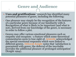 ‘
Genre and Audience
 Uses and gratifications‘ research has identified many
potential pleasures of genre, including the following:
• One pleasure may simply be the recognition of the features
of a particular genre because of our familiarity with it.
Recognition of what is likely to be important (and what is
not), derived from our knowledge of the genre, is necessary
in order to follow a plot.
• Genres may offer various emotional pleasures such as
empathy and escapism - a feature which some theoretical
commentaries seem to lose sight of. Aristotle acknowledged
the special emotional responses which were linked to
different genres. Deborah Knight notes that 'satisfaction is
guaranteed with genre; the deferral of the inevitable
provides the additional pleasure of prolonged anticipation'
(Knight 1994).
 