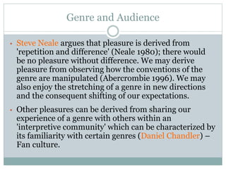Genre and Audience
• Steve Neale argues that pleasure is derived from
'repetition and difference' (Neale 1980); there would
be no pleasure without difference. We may derive
pleasure from observing how the conventions of the
genre are manipulated (Abercrombie 1996). We may
also enjoy the stretching of a genre in new directions
and the consequent shifting of our expectations.
• Other pleasures can be derived from sharing our
experience of a genre with others within an
'interpretive community' which can be characterized by
its familiarity with certain genres (Daniel Chandler) –
Fan culture.
 