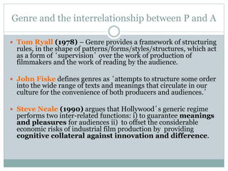 Genre and the interrelationship between P and A
 Tom Ryall (1978) – Genre provides a framework of structuring
rules, in the shape of patterns/forms/styles/structures, which act
as a form of ‘supervision’ over the work of production of
filmmakers and the work of reading by the audience.
 John Fiske defines genres as ‘attempts to structure some order
into the wide range of texts and meanings that circulate in our
culture for the convenience of both producers and audiences.’
 Steve Neale (1990) argues that Hollywood’s generic regime
performs two inter-related functions: i) to guarantee meanings
and pleasures for audiences ii) to offset the considerable
economic risks of industrial film production by providing
cognitive collateral against innovation and difference.
 