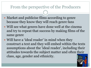 From the perspective of the Producers
 Market and publicise films according to genre
because they know they will reach genre fans
 Will see what genres have done well at the cinema
and try to repeat that success by making films of the
same genre
 Will have a ‘ideal reader’ in mind when they
construct a text and they will embed within the texts
assumptions about the 'ideal reader', including their
attitudes towards the subject matter and often their
class, age, gender and ethnicity.
 