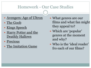 Homework - Our Case Studies
 Avengers: Age of Ultron
 The Goob
 Kings Speech
 Harry Potter and the
Deathly Hallows
 Precious
 The Imitation Game
 What genres are our
films and what fan might
they appeal to?
 Which are ‘popular’
genres at the moment
and why?
 Who is the ‘ideal reader’
fro each of our films?
 