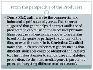 From the perspective of the Producers
 Denis McQuail refers to the commercial and
industrial significance of genres. This theorist
suggested that genre helps the target audience of
producers to capitalize on the success of previous
films because audiences may choose to see a film
based on the genre or perhaps the content of the
film, or even the actors in it. Christine Gledhill
notes that “differences between genres means that
different audiences could be identified and catered
to. This makes it easier to standardise and stabilise
production. To the mass media, genre is part of the
process of targeting different market sectors”.
 