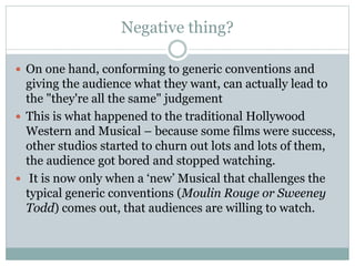 Negative thing?
 On one hand, conforming to generic conventions and
giving the audience what they want, can actually lead to
the "they're all the same" judgement
 This is what happened to the traditional Hollywood
Western and Musical – because some films were success,
other studios started to churn out lots and lots of them,
the audience got bored and stopped watching.
 It is now only when a ‘new’ Musical that challenges the
typical generic conventions (Moulin Rouge or Sweeney
Todd) comes out, that audiences are willing to watch.
 