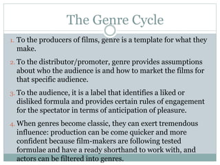 The Genre Cycle
1. To the producers of films, genre is a template for what they
make.
2. To the distributor/promoter, genre provides assumptions
about who the audience is and how to market the films for
that specific audience.
3. To the audience, it is a label that identifies a liked or
disliked formula and provides certain rules of engagement
for the spectator in terms of anticipation of pleasure.
4. When genres become classic, they can exert tremendous
influence: production can be come quicker and more
confident because film-makers are following tested
formulae and have a ready shorthand to work with, and
actors can be filtered into genres.
 