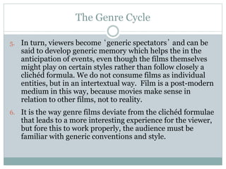 The Genre Cycle
5. In turn, viewers become ‘generic spectators’ and can be
said to develop generic memory which helps the in the
anticipation of events, even though the films themselves
might play on certain styles rather than follow closely a
clichéd formula. We do not consume films as individual
entities, but in an intertextual way. Film is a post-modern
medium in this way, because movies make sense in
relation to other films, not to reality.
6. It is the way genre films deviate from the clichéd formulae
that leads to a more interesting experience for the viewer,
but fore this to work properly, the audience must be
familiar with generic conventions and style.
 
