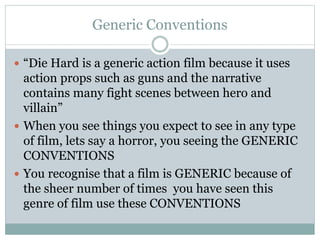 Generic Conventions
 “Die Hard is a generic action film because it uses
action props such as guns and the narrative
contains many fight scenes between hero and
villain”
 When you see things you expect to see in any type
of film, lets say a horror, you seeing the GENERIC
CONVENTIONS
 You recognise that a film is GENERIC because of
the sheer number of times you have seen this
genre of film use these CONVENTIONS
 