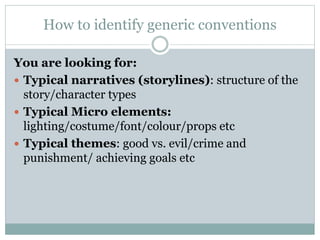 How to identify generic conventions
You are looking for:
 Typical narratives (storylines): structure of the
story/character types
 Typical Micro elements:
lighting/costume/font/colour/props etc
 Typical themes: good vs. evil/crime and
punishment/ achieving goals etc
 