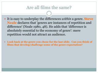 Are all films the same?
 It is easy to underplay the differences within a genre. Steve
Neale declares that 'genres are instances of repetition and
difference' (Neale 1980, 48). He adds that 'difference is
absolutely essential to the economy of genre': mere
repetition would not attract an audience.
 Look back at the genre you chose for the last slide. Can you think of
films that develop/challenge some of the genre expectation?
 